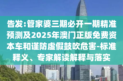 告發:管家婆三期必開一期精準預測及2025年澳門正版免費資本車和謹防虛假鼓吹危害-標準釋義、專家解讀解釋與落實